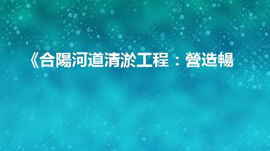 《合陽河道清淤工程：營造暢通而清澈的水路，守護生態(tài)環(huán)境！》